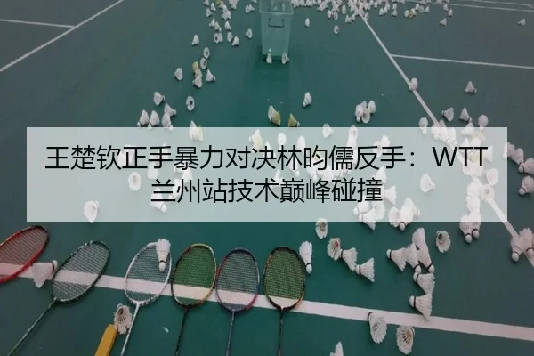 王楚钦正手暴力对决林昀儒反手：WTT兰州站技术巅峰碰撞