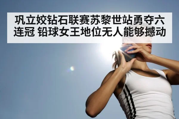 巩立姣钻石联赛苏黎世站勇夺六连冠 铅球女王地位无人能够撼动
