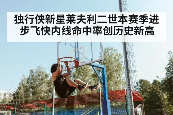 独行侠新星莱夫利二世本赛季进步飞快内线命中率创历史新高