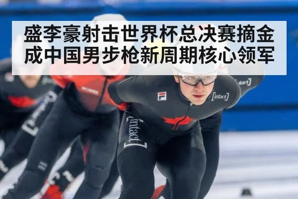 盛李豪射击世界杯总决赛摘金成中国男步枪新周期核心领军